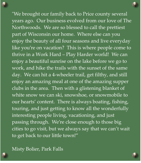 "We brought our family back to Price county several years ago.  Our business evolved from our love of The Northwoods.  We are so blessed to call the prettiest part of Wisconsin our home.  Where else can you enjoy the beauty of all four seasons and live everyday like you’re on vacation?  This is where people come to thrive in a Work Hard – Play Harder world!  We can enjoy a beautiful sunrise on the lake before we go to work, and hike the trails with the sunset of the same day.  We can hit a 4-wheeler trail, get filthy, and still enjoy an amazing meal at one of the amazing supper clubs in the area.  Then with a glistening blanket of white snow we can ski, snowshoe, or snowmobile to our hearts’ content.  There is always boating, fishing, touring, and just getting to know all the wonderfully interesting people living, vacationing, and just passing through.  We’re close enough to those big cities to go visit, but we always say that we can’t wait to get back to our little town!”  Misty Bolier, Park Falls